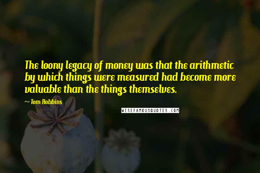 Tom Robbins Quotes: The loony legacy of money was that the arithmetic by which things were measured had become more valuable than the things themselves.