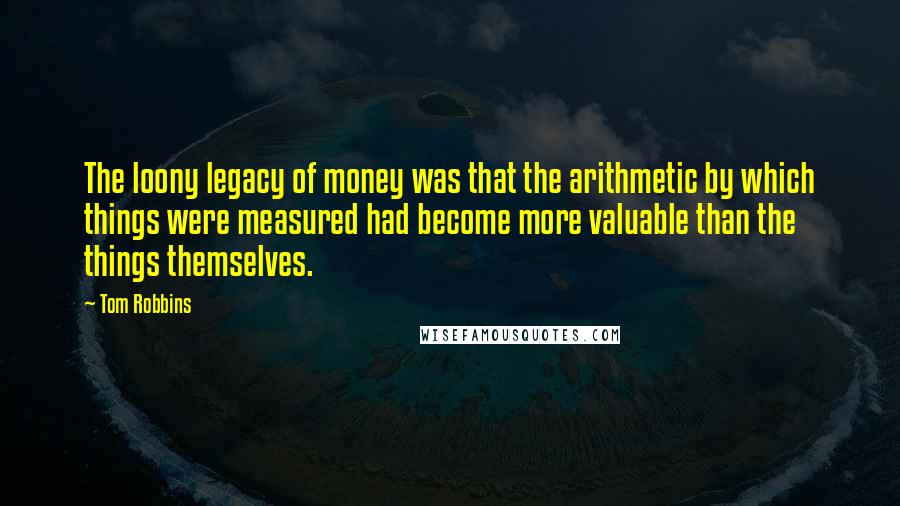 Tom Robbins Quotes: The loony legacy of money was that the arithmetic by which things were measured had become more valuable than the things themselves.