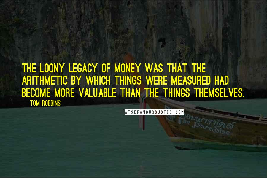 Tom Robbins Quotes: The loony legacy of money was that the arithmetic by which things were measured had become more valuable than the things themselves.