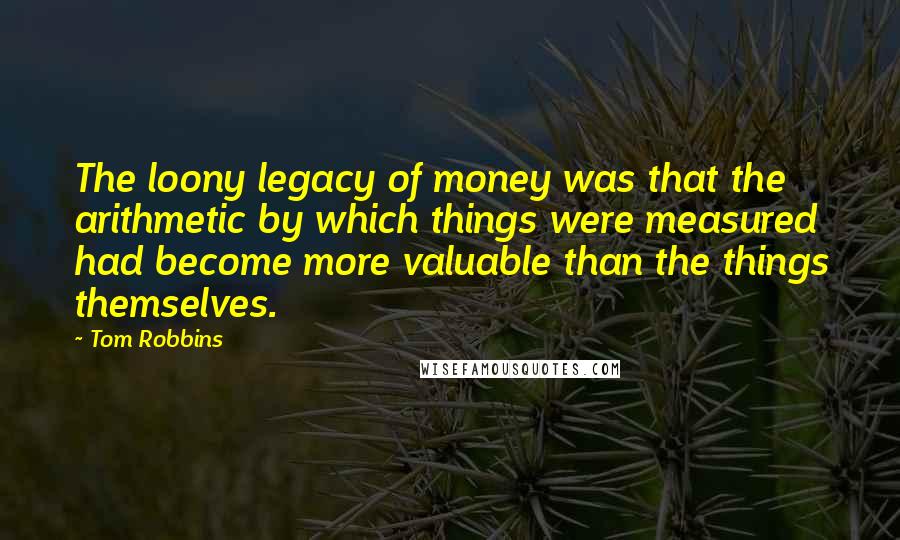 Tom Robbins Quotes: The loony legacy of money was that the arithmetic by which things were measured had become more valuable than the things themselves.