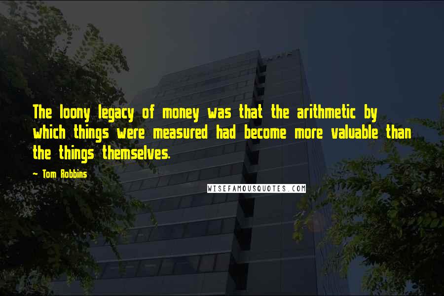 Tom Robbins Quotes: The loony legacy of money was that the arithmetic by which things were measured had become more valuable than the things themselves.