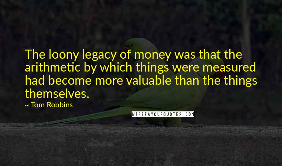 Tom Robbins Quotes: The loony legacy of money was that the arithmetic by which things were measured had become more valuable than the things themselves.