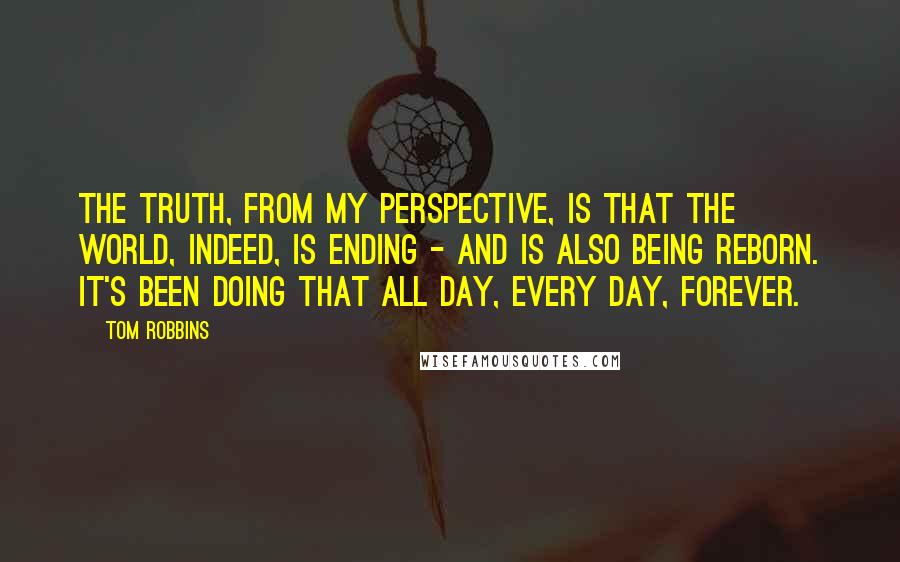 Tom Robbins Quotes: The truth, from my perspective, is that the world, indeed, is ending - and is also being reborn. It's been doing that all day, every day, forever.