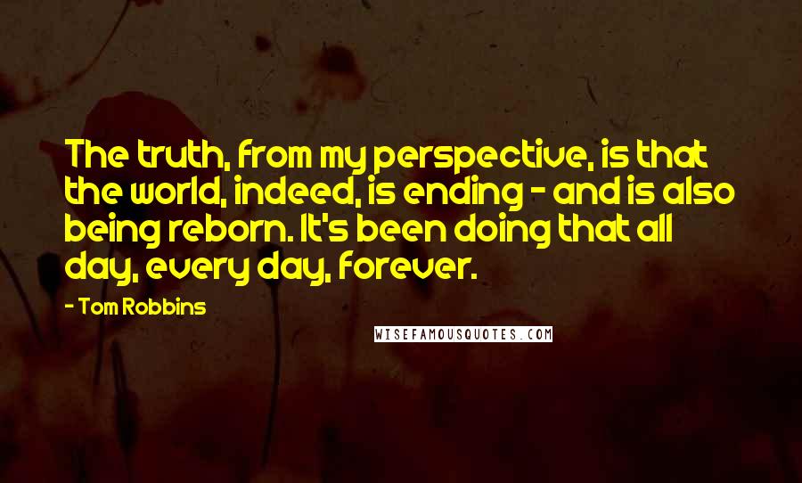 Tom Robbins Quotes: The truth, from my perspective, is that the world, indeed, is ending - and is also being reborn. It's been doing that all day, every day, forever.