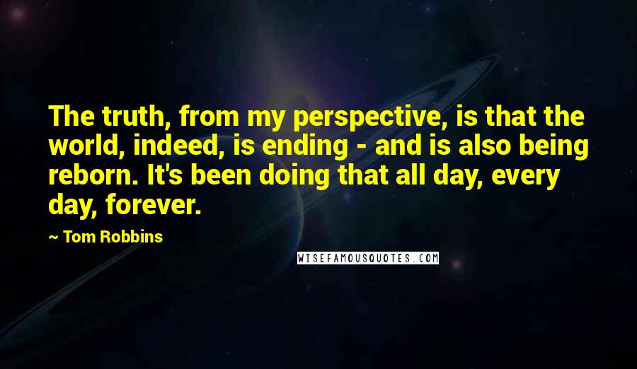 Tom Robbins Quotes: The truth, from my perspective, is that the world, indeed, is ending - and is also being reborn. It's been doing that all day, every day, forever.