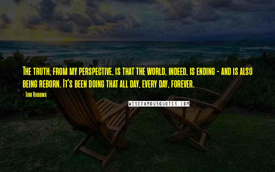 Tom Robbins Quotes: The truth, from my perspective, is that the world, indeed, is ending - and is also being reborn. It's been doing that all day, every day, forever.