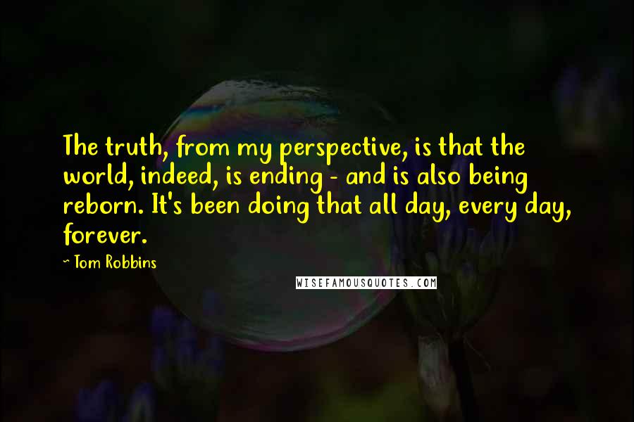 Tom Robbins Quotes: The truth, from my perspective, is that the world, indeed, is ending - and is also being reborn. It's been doing that all day, every day, forever.