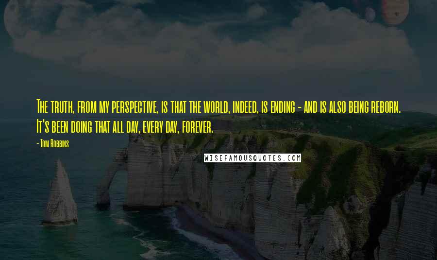 Tom Robbins Quotes: The truth, from my perspective, is that the world, indeed, is ending - and is also being reborn. It's been doing that all day, every day, forever.