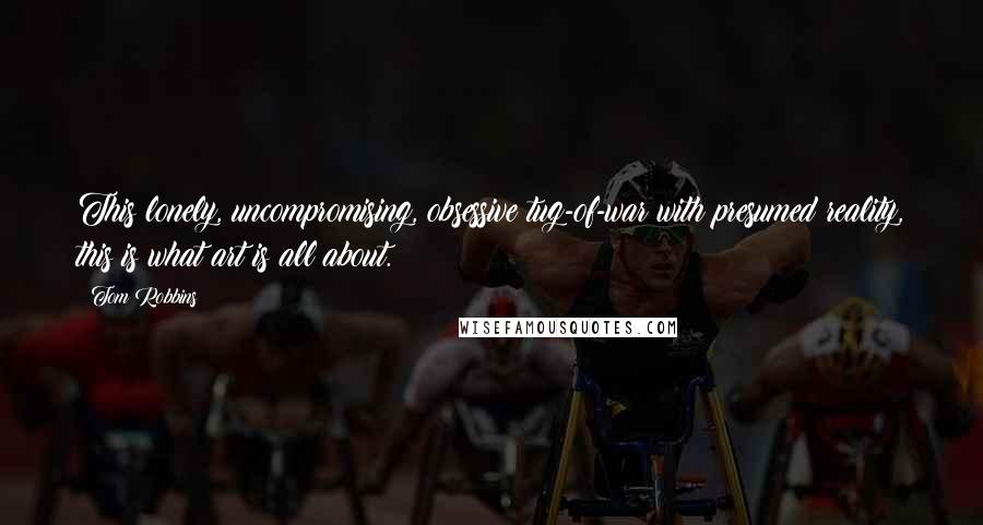 Tom Robbins Quotes: This lonely, uncompromising, obsessive tug-of-war with presumed reality, this is what art is all about.