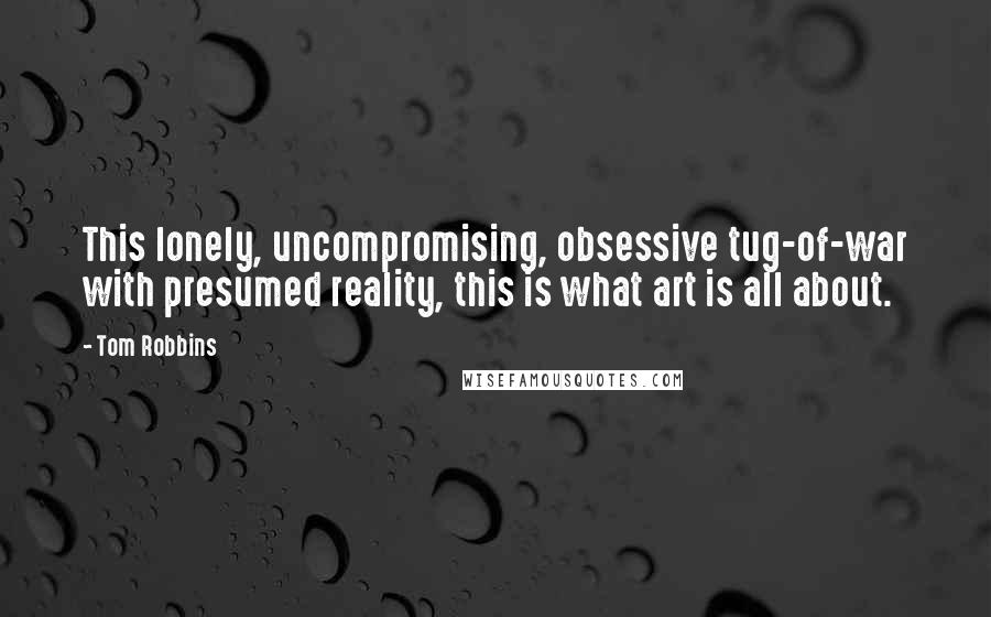 Tom Robbins Quotes: This lonely, uncompromising, obsessive tug-of-war with presumed reality, this is what art is all about.