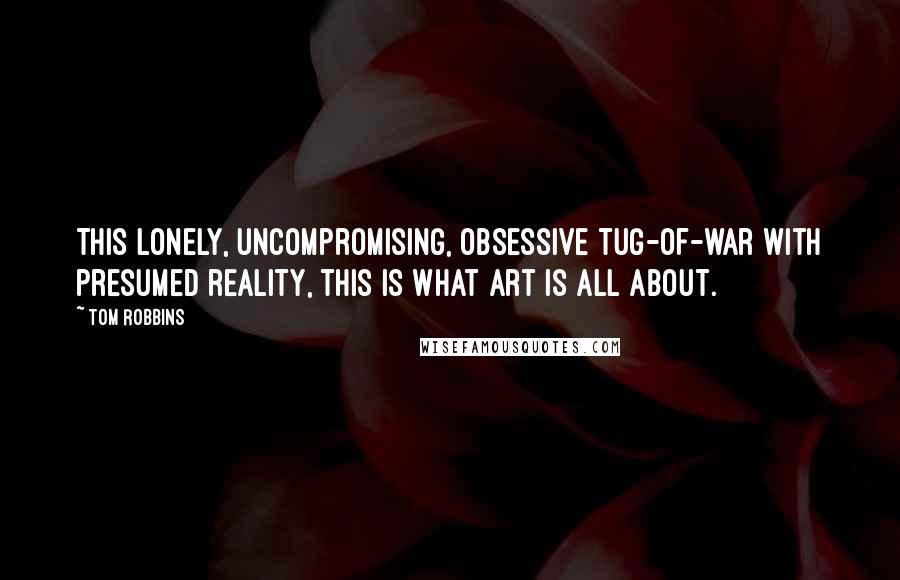 Tom Robbins Quotes: This lonely, uncompromising, obsessive tug-of-war with presumed reality, this is what art is all about.