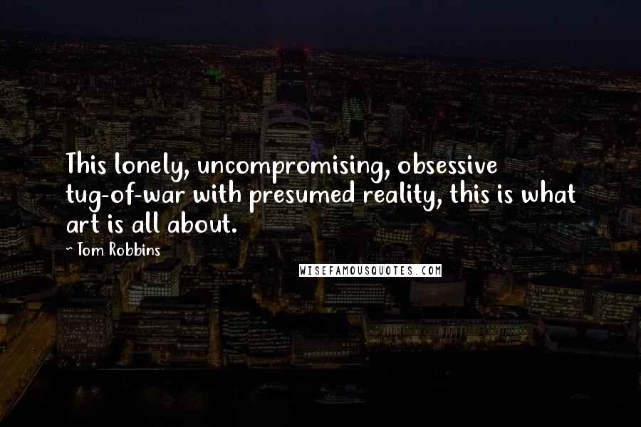 Tom Robbins Quotes: This lonely, uncompromising, obsessive tug-of-war with presumed reality, this is what art is all about.