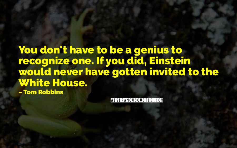 Tom Robbins Quotes: You don't have to be a genius to recognize one. If you did, Einstein would never have gotten invited to the White House.