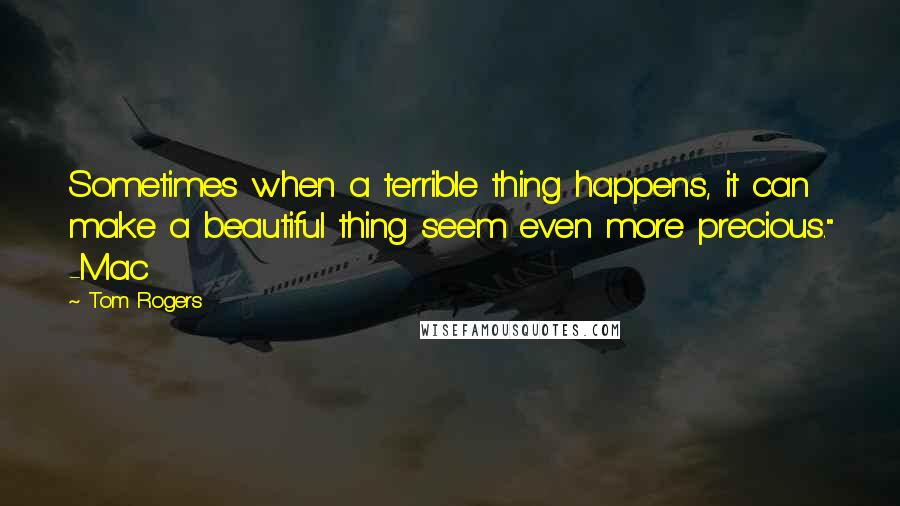 Tom Rogers Quotes: Sometimes when a terrible thing happens, it can make a beautiful thing seem even more precious." -Mac