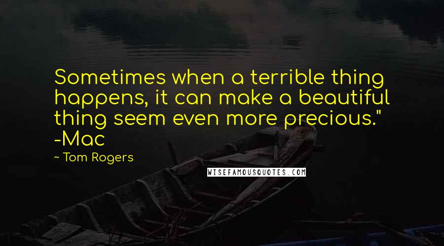 Tom Rogers Quotes: Sometimes when a terrible thing happens, it can make a beautiful thing seem even more precious." -Mac