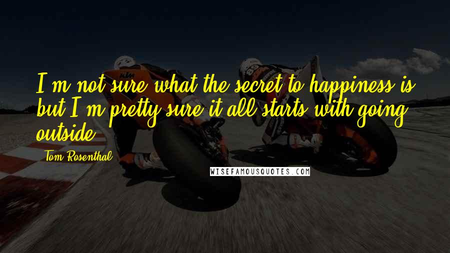 Tom Rosenthal Quotes: I'm not sure what the secret to happiness is but I'm pretty sure it all starts with going outside.