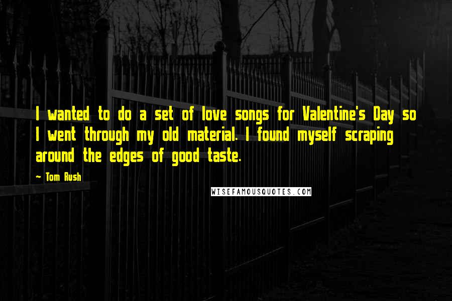 Tom Rush Quotes: I wanted to do a set of love songs for Valentine's Day so I went through my old material. I found myself scraping around the edges of good taste.