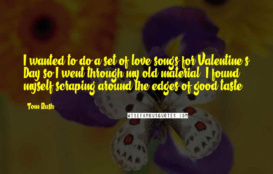 Tom Rush Quotes: I wanted to do a set of love songs for Valentine's Day so I went through my old material. I found myself scraping around the edges of good taste.