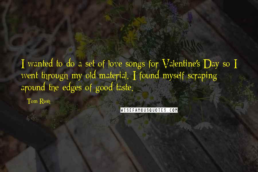 Tom Rush Quotes: I wanted to do a set of love songs for Valentine's Day so I went through my old material. I found myself scraping around the edges of good taste.
