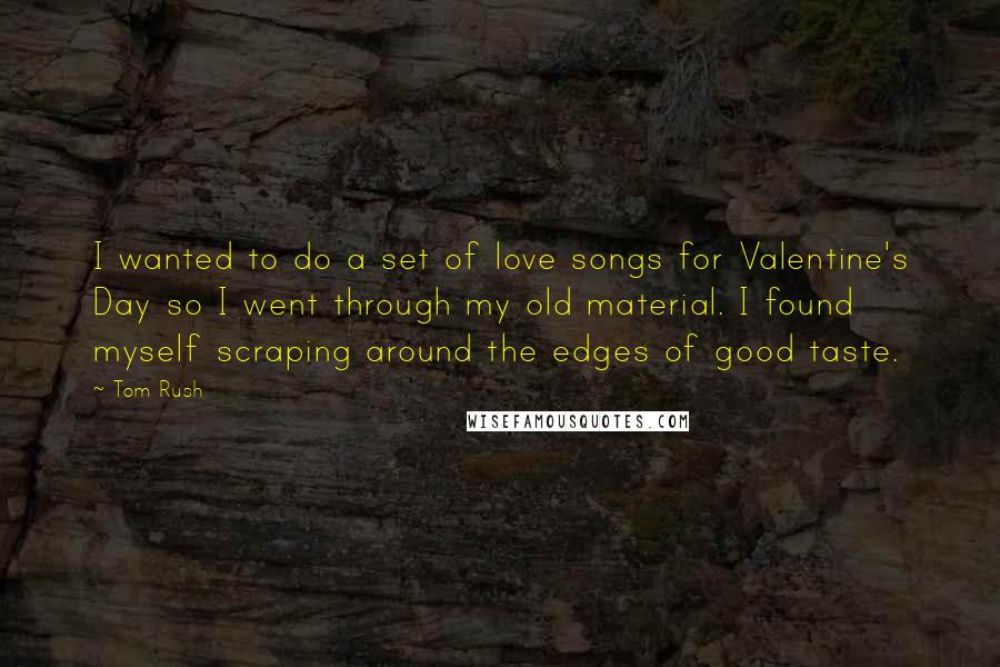 Tom Rush Quotes: I wanted to do a set of love songs for Valentine's Day so I went through my old material. I found myself scraping around the edges of good taste.