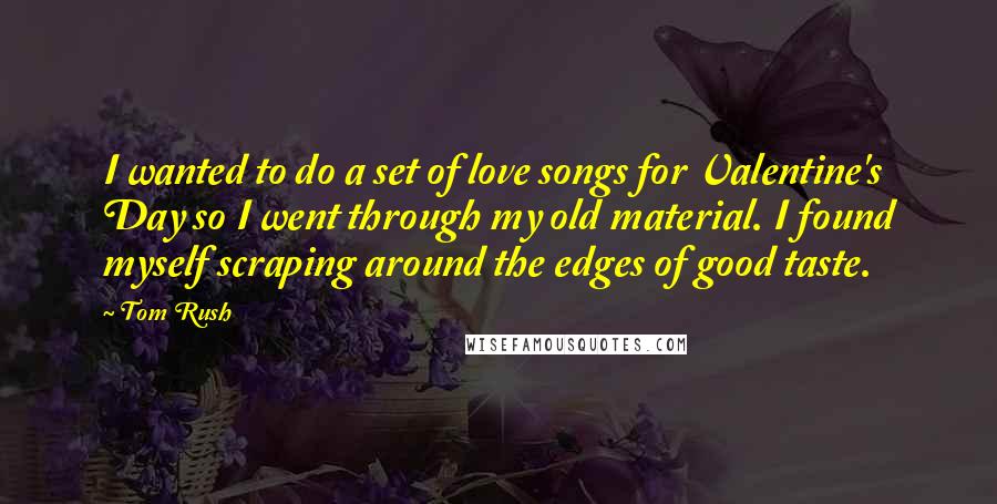 Tom Rush Quotes: I wanted to do a set of love songs for Valentine's Day so I went through my old material. I found myself scraping around the edges of good taste.