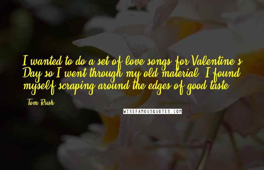 Tom Rush Quotes: I wanted to do a set of love songs for Valentine's Day so I went through my old material. I found myself scraping around the edges of good taste.