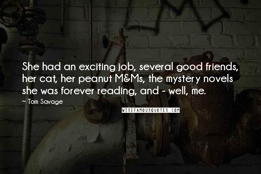 Tom Savage Quotes: She had an exciting job, several good friends, her cat, her peanut M&Ms, the mystery novels she was forever reading, and - well, me.