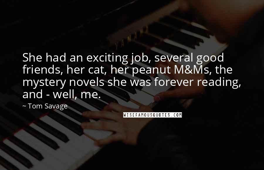 Tom Savage Quotes: She had an exciting job, several good friends, her cat, her peanut M&Ms, the mystery novels she was forever reading, and - well, me.