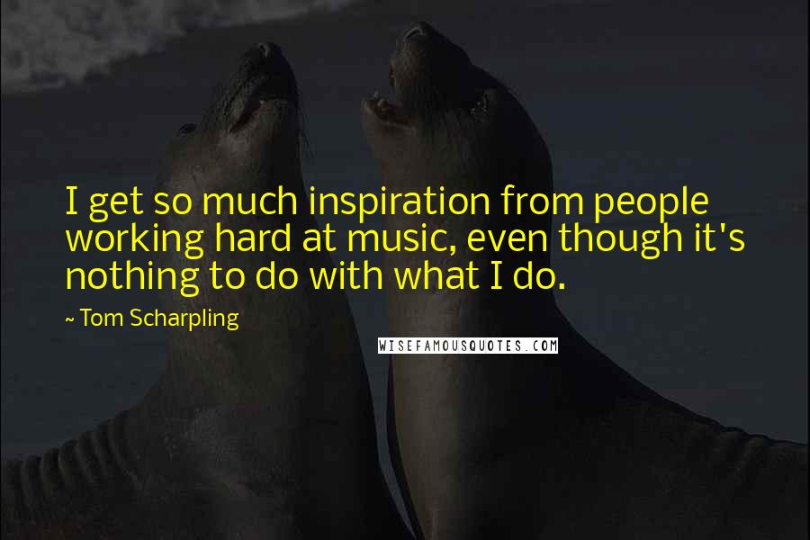 Tom Scharpling Quotes: I get so much inspiration from people working hard at music, even though it's nothing to do with what I do.