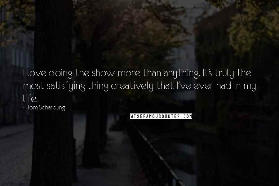 Tom Scharpling Quotes: I love doing the show more than anything. It's truly the most satisfying thing creatively that I've ever had in my life.