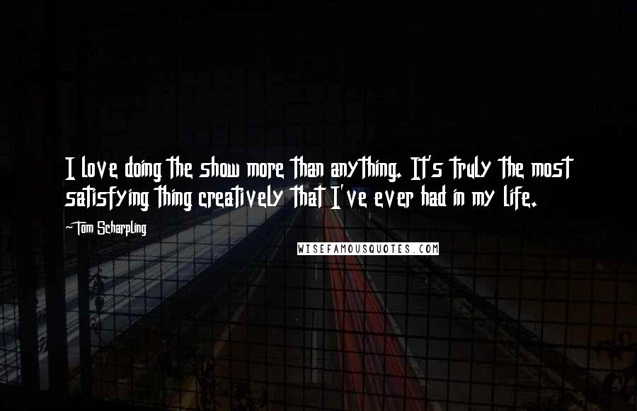 Tom Scharpling Quotes: I love doing the show more than anything. It's truly the most satisfying thing creatively that I've ever had in my life.