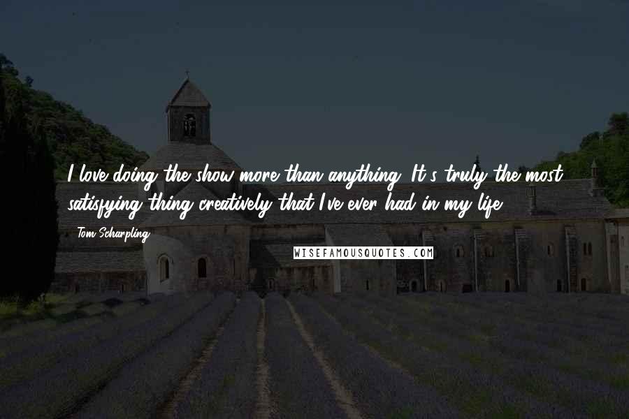 Tom Scharpling Quotes: I love doing the show more than anything. It's truly the most satisfying thing creatively that I've ever had in my life.