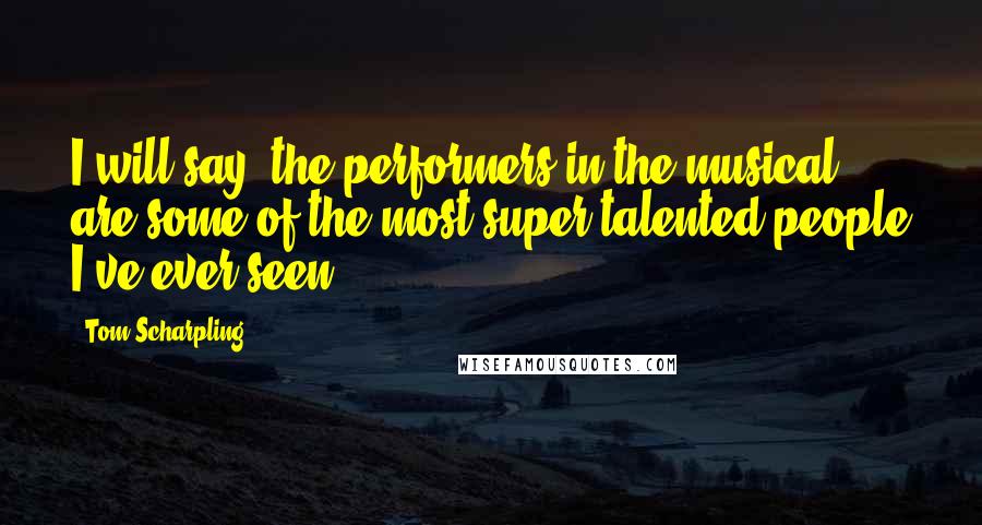 Tom Scharpling Quotes: I will say, the performers in the musical are some of the most super-talented people I've ever seen.