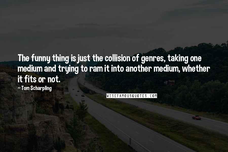 Tom Scharpling Quotes: The funny thing is just the collision of genres, taking one medium and trying to ram it into another medium, whether it fits or not.