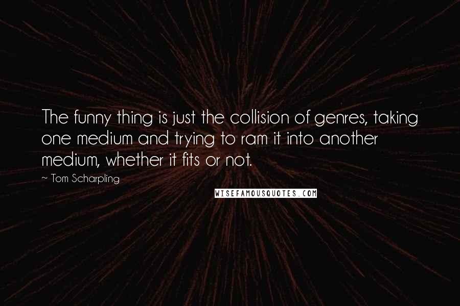 Tom Scharpling Quotes: The funny thing is just the collision of genres, taking one medium and trying to ram it into another medium, whether it fits or not.