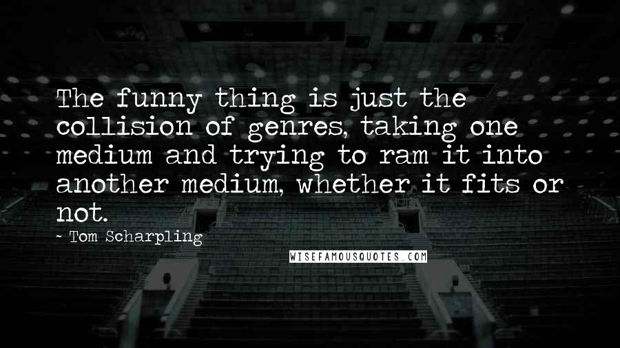 Tom Scharpling Quotes: The funny thing is just the collision of genres, taking one medium and trying to ram it into another medium, whether it fits or not.