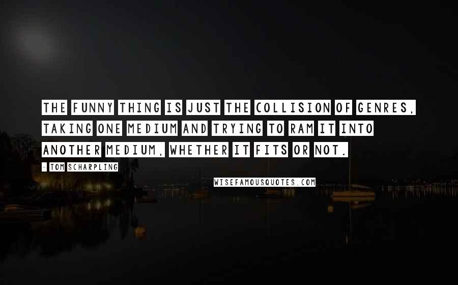 Tom Scharpling Quotes: The funny thing is just the collision of genres, taking one medium and trying to ram it into another medium, whether it fits or not.