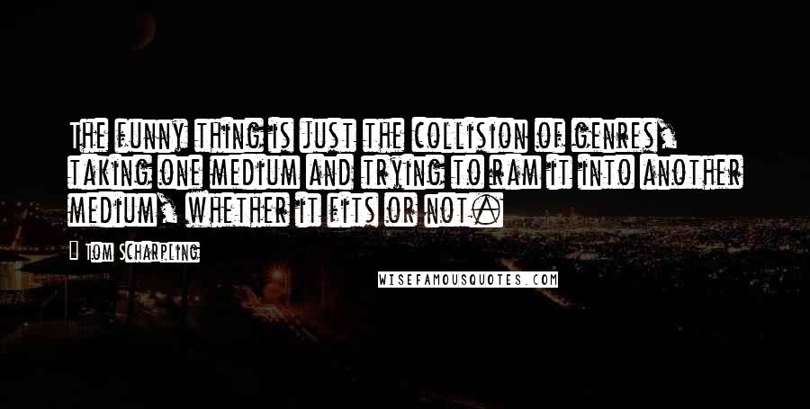 Tom Scharpling Quotes: The funny thing is just the collision of genres, taking one medium and trying to ram it into another medium, whether it fits or not.
