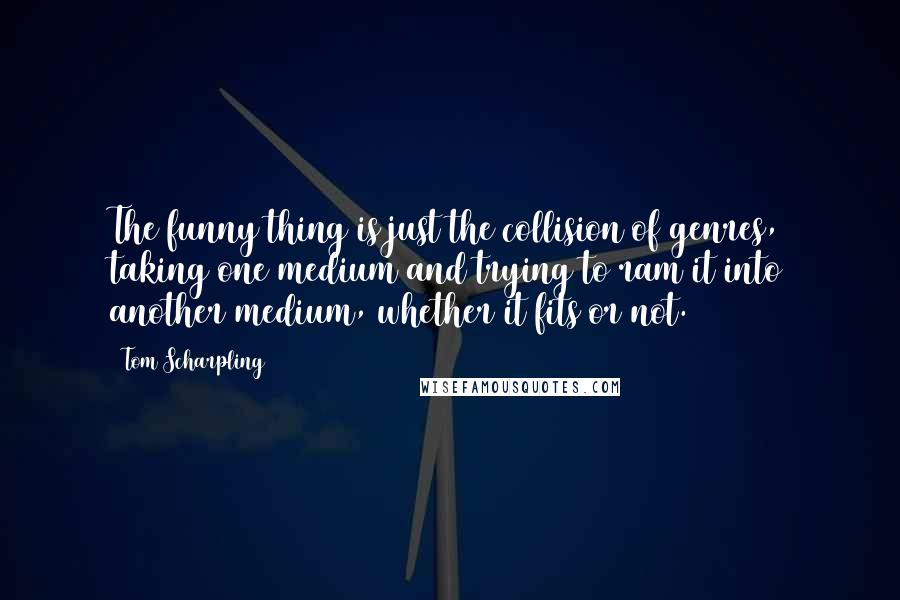 Tom Scharpling Quotes: The funny thing is just the collision of genres, taking one medium and trying to ram it into another medium, whether it fits or not.
