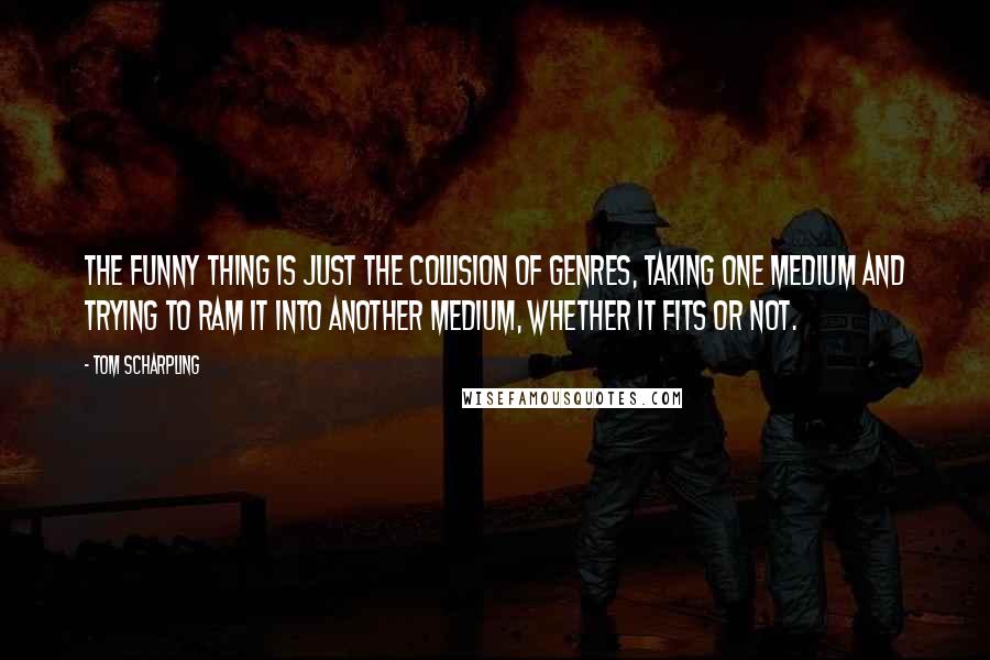 Tom Scharpling Quotes: The funny thing is just the collision of genres, taking one medium and trying to ram it into another medium, whether it fits or not.