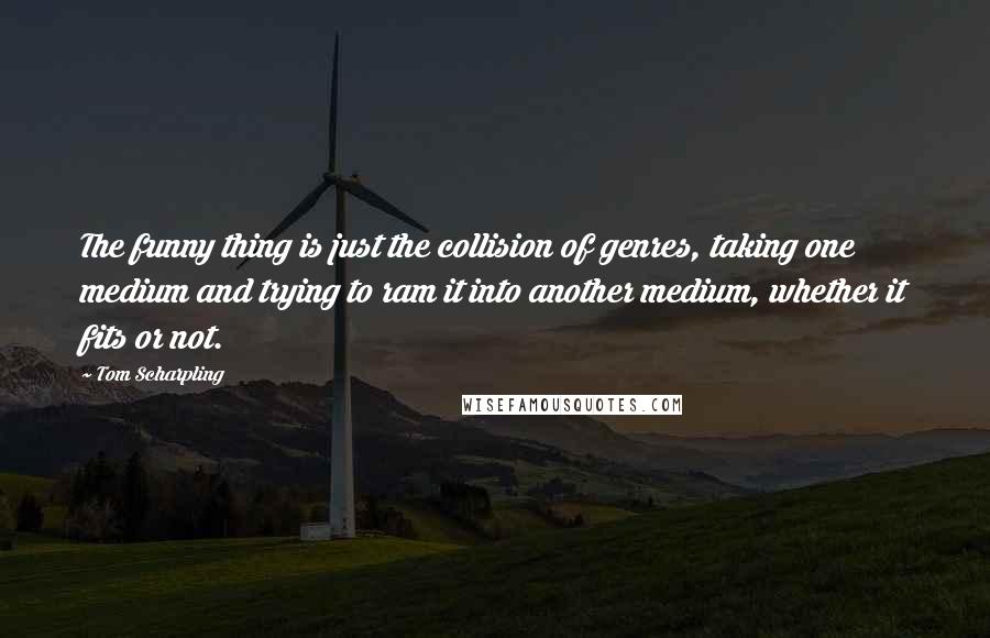 Tom Scharpling Quotes: The funny thing is just the collision of genres, taking one medium and trying to ram it into another medium, whether it fits or not.