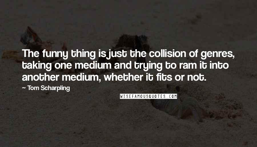 Tom Scharpling Quotes: The funny thing is just the collision of genres, taking one medium and trying to ram it into another medium, whether it fits or not.