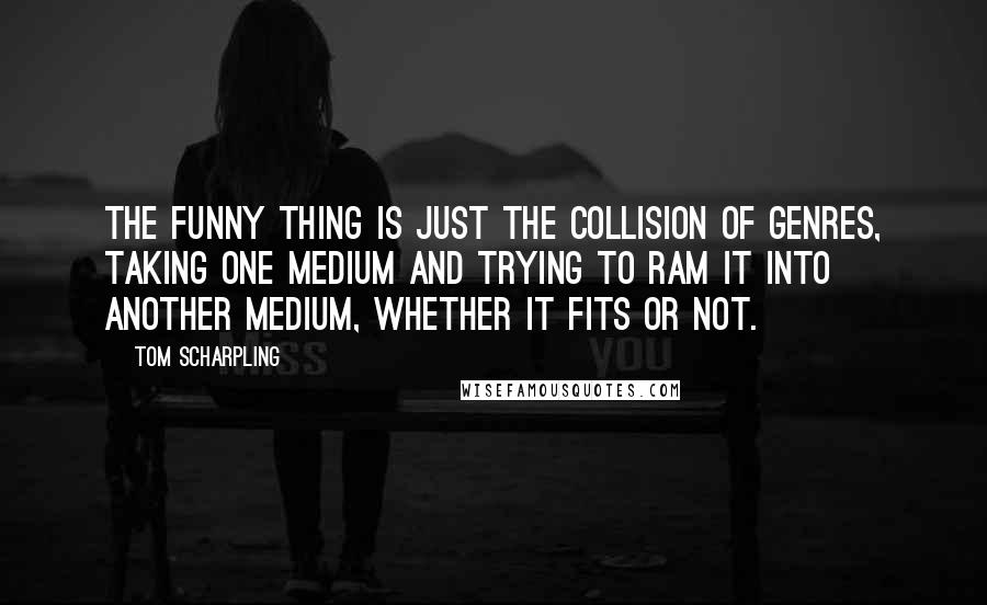 Tom Scharpling Quotes: The funny thing is just the collision of genres, taking one medium and trying to ram it into another medium, whether it fits or not.