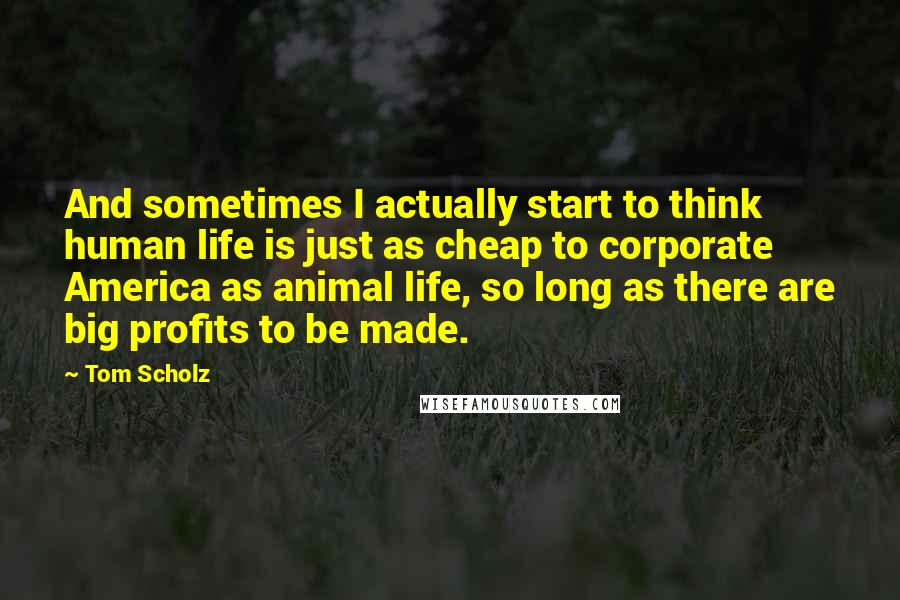 Tom Scholz Quotes: And sometimes I actually start to think human life is just as cheap to corporate America as animal life, so long as there are big profits to be made.