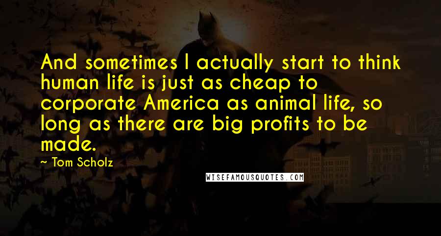 Tom Scholz Quotes: And sometimes I actually start to think human life is just as cheap to corporate America as animal life, so long as there are big profits to be made.