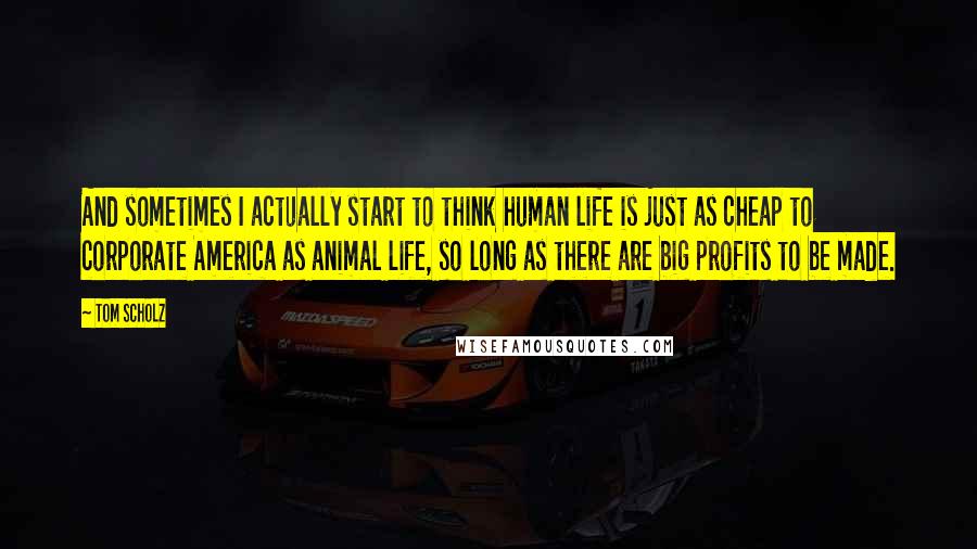 Tom Scholz Quotes: And sometimes I actually start to think human life is just as cheap to corporate America as animal life, so long as there are big profits to be made.