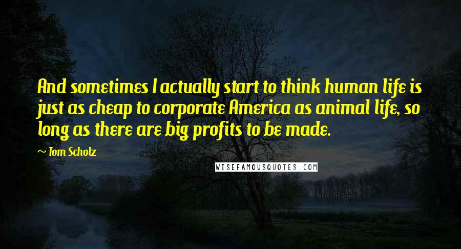 Tom Scholz Quotes: And sometimes I actually start to think human life is just as cheap to corporate America as animal life, so long as there are big profits to be made.