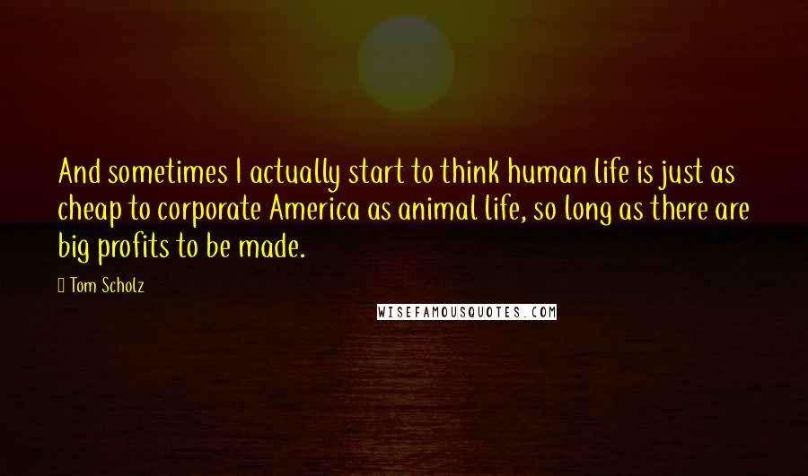 Tom Scholz Quotes: And sometimes I actually start to think human life is just as cheap to corporate America as animal life, so long as there are big profits to be made.