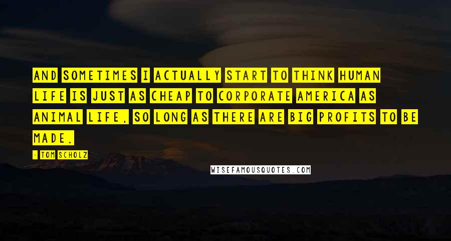 Tom Scholz Quotes: And sometimes I actually start to think human life is just as cheap to corporate America as animal life, so long as there are big profits to be made.