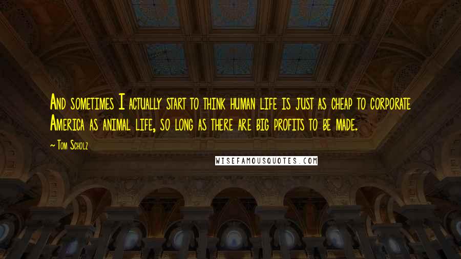 Tom Scholz Quotes: And sometimes I actually start to think human life is just as cheap to corporate America as animal life, so long as there are big profits to be made.